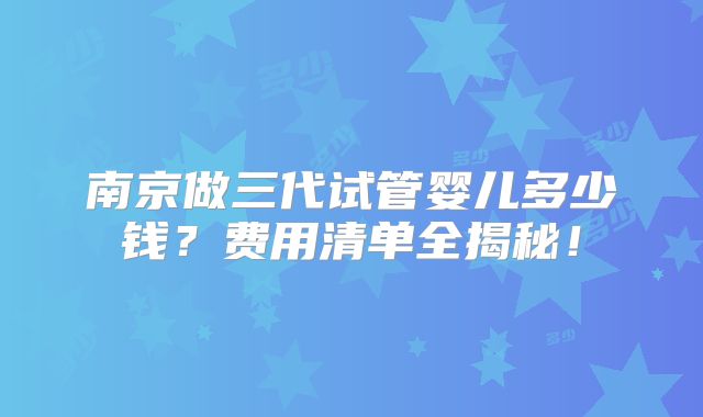 南京做三代试管婴儿多少钱？费用清单全揭秘！