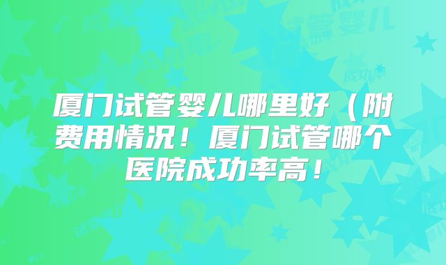 厦门试管婴儿哪里好(附费用情况!厦门试管哪个医院成功率高!