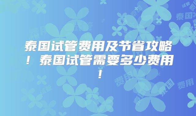 泰国试管费用及节省攻略！泰国试管需要多少费用！