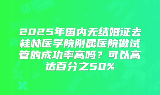 2025年国内无结婚证去桂林医学院附属医院做试管的成功率高吗？可以高达百分之50%