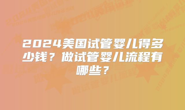 2024美国试管婴儿得多少钱？做试管婴儿流程有哪些？