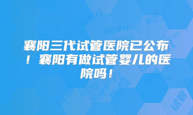 襄阳三代试管医院已公布!襄阳有做试管婴儿的医院吗!