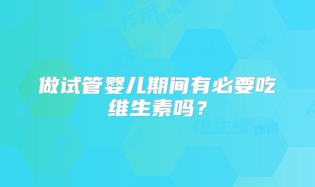 做试管婴儿期间有必要吃维生素吗？