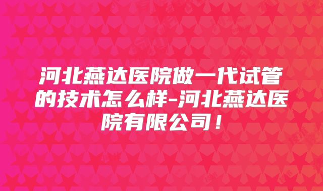 河北燕达医院做一代试管的技术怎么样-河北燕达医院有限公司!
