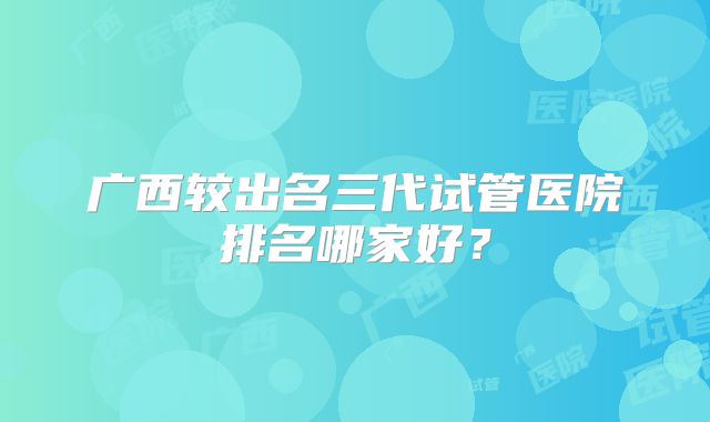 广西较出名三代试管医院排名哪家好？