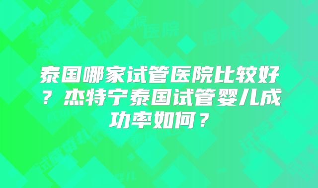泰国哪家试管医院比较好？杰特宁泰国试管婴儿成功率如何？