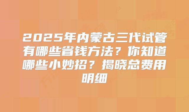 2025年内蒙古三代试管有哪些省钱方法？你知道哪些小妙招？揭晓总费用明细