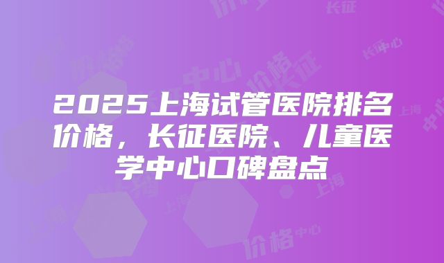 2025上海试管医院排名价格，长征医院、儿童医学中心口碑盘点