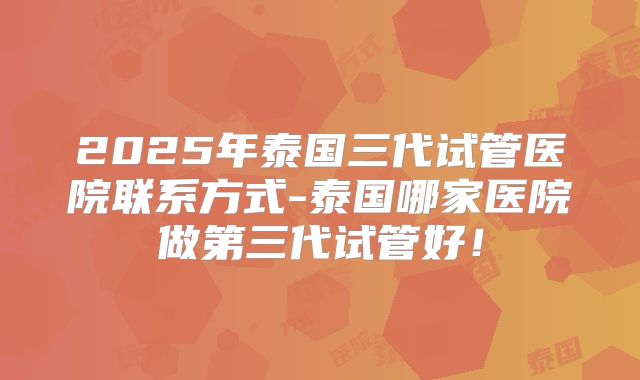 2025年泰国三代试管医院联系方式-泰国哪家医院做第三代试管好！