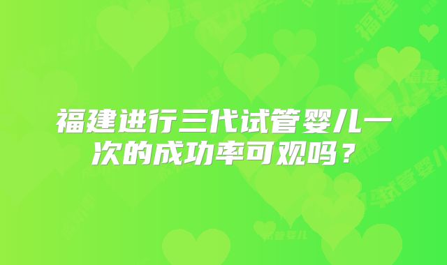 福建进行三代试管婴儿一次的成功率可观吗？