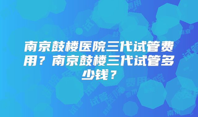 南京鼓楼医院三代试管费用？南京鼓楼三代试管多少钱？