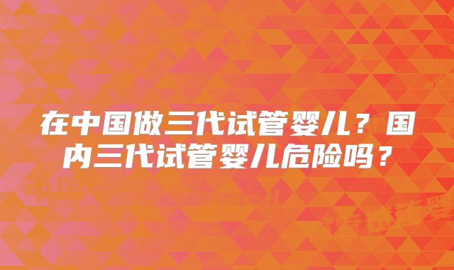 在中国做三代试管婴儿？国内三代试管婴儿危险吗？