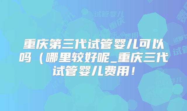 重庆第三代试管婴儿可以吗(哪里较好呢_重庆三代试管婴儿费用!