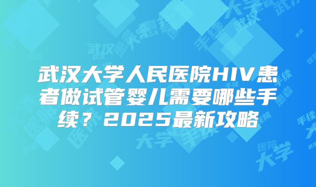 武汉大学人民医院HIV患者做试管婴儿需要哪些手续?2025最新攻略
