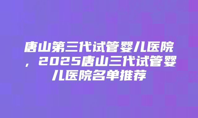 唐山第三代试管婴儿医院，2025唐山三代试管婴儿医院名单推荐