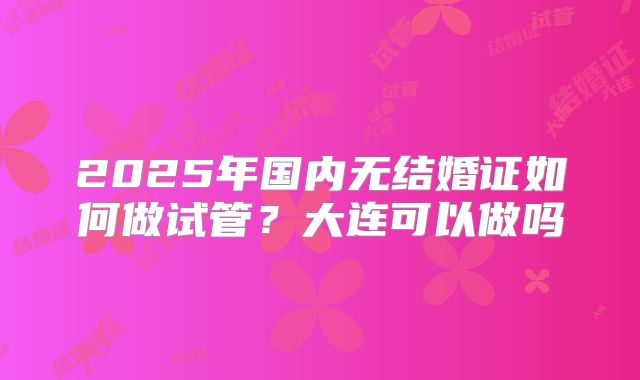 2025年国内无结婚证如何做试管？大连可以做吗