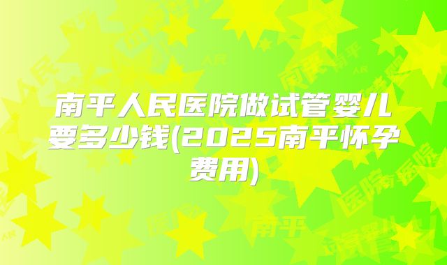 南平人民医院做试管婴儿要多少钱(2025南平怀孕费用)