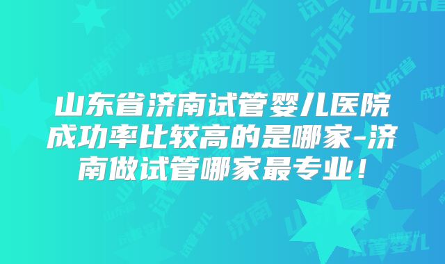 山东省济南试管婴儿医院成功率比较高的是哪家-济南做试管哪家最专业！