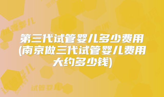 第三代试管婴儿多少费用(南京做三代试管婴儿费用大约多少钱)