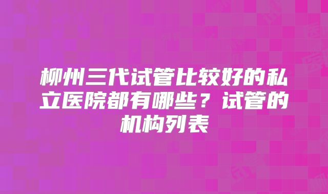 柳州三代试管比较好的私立医院都有哪些？试管的机构列表