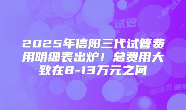 2025年信阳三代试管费用明细表出炉！总费用大致在8-13万元之间