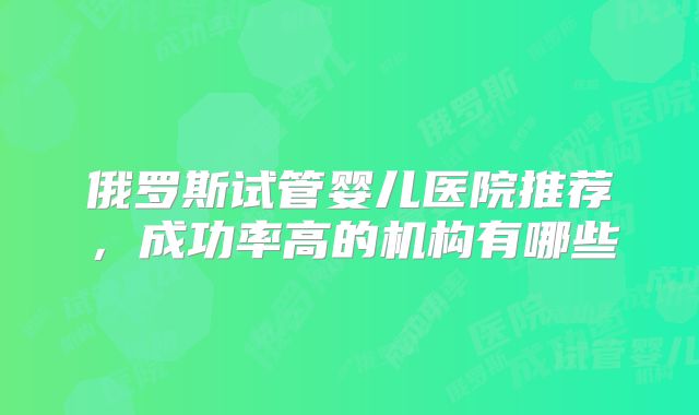 俄罗斯试管婴儿医院推荐，成功率高的机构有哪些