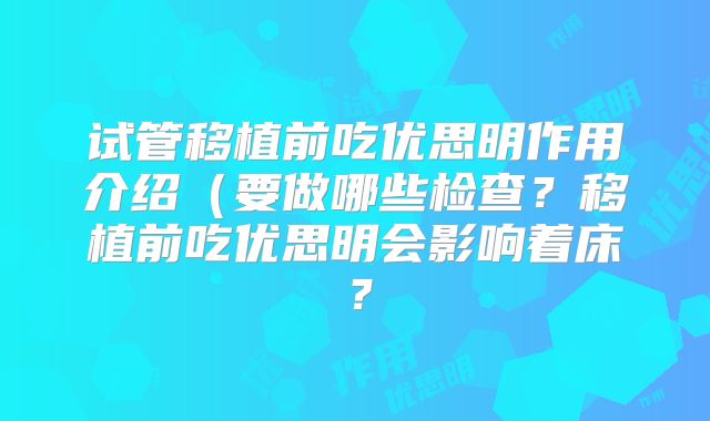 试管移植前吃优思明作用介绍（要做哪些检查？移植前吃优思明会影响着床？