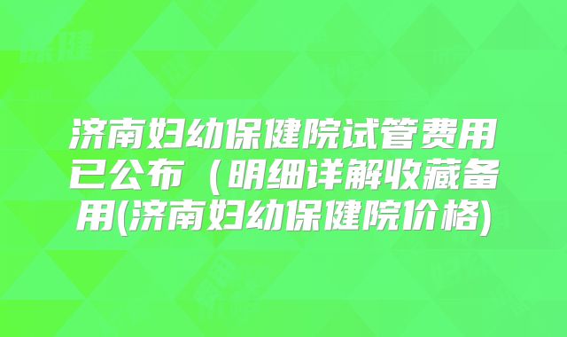 济南妇幼保健院试管费用已公布（明细详解收藏备用(济南妇幼保健院价格)