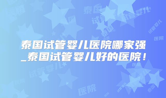 泰国试管婴儿医院哪家强_泰国试管婴儿好的医院！