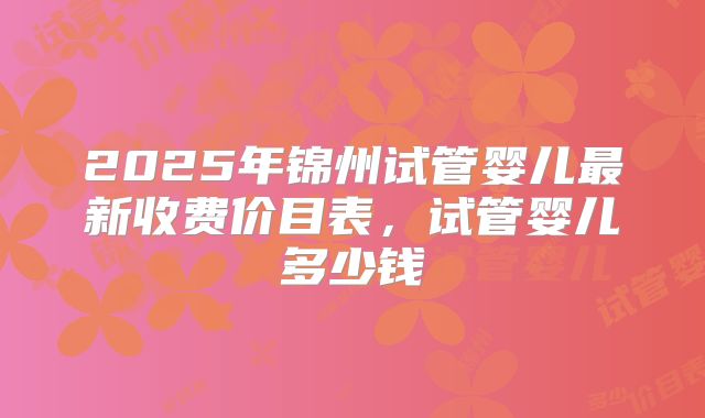 2025年锦州试管婴儿最新收费价目表，试管婴儿多少钱