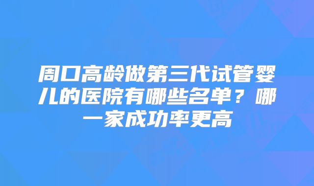周口高龄做第三代试管婴儿的医院有哪些名单？哪一家成功率更高