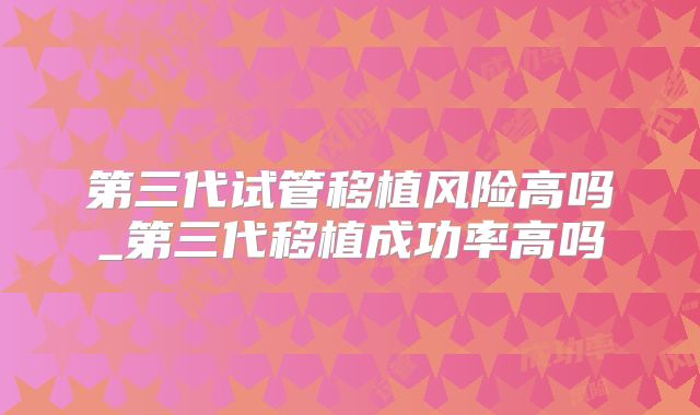 第三代试管移植风险高吗_第三代移植成功率高吗