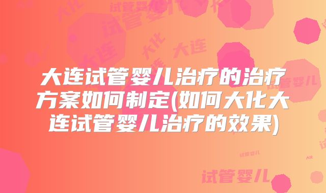 大连试管婴儿治疗的治疗方案如何制定(如何大化大连试管婴儿治疗的效果)