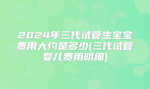 2024年三代试管生宝宝费用大约是多少(三代试管婴儿费用明细)