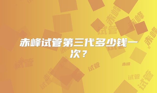 赤峰试管第三代多少钱一次？
