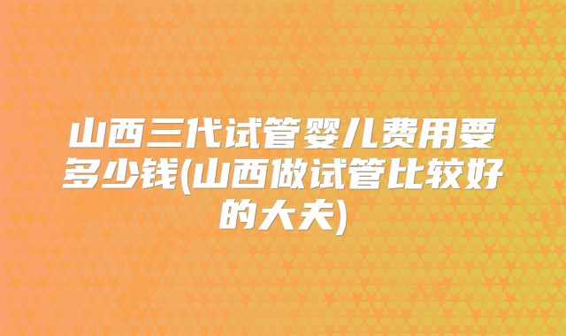 山西三代试管婴儿费用要多少钱(山西做试管比较好的大夫)