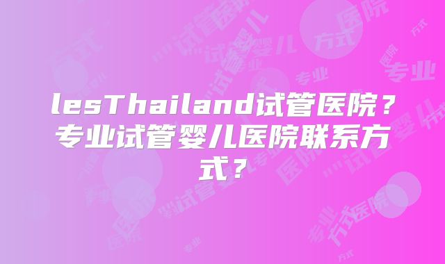lesThailand试管医院?专业试管婴儿医院联系方式?