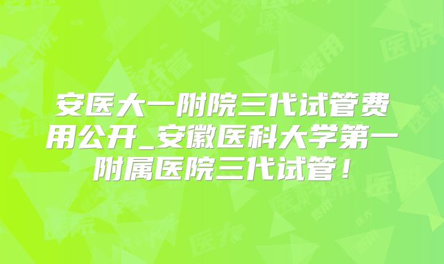 安医大一附院三代试管费用公开_安徽医科大学第一附属医院三代试管！