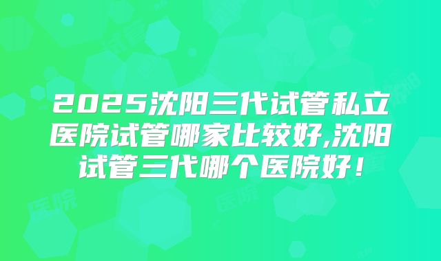 2025沈阳三代试管私立医院试管哪家比较好,沈阳试管三代哪个医院好！