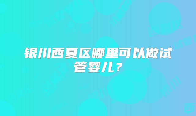 银川西夏区哪里可以做试管婴儿?