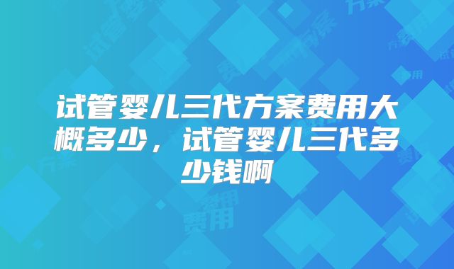 试管婴儿三代方案费用大概多少，试管婴儿三代多少钱啊