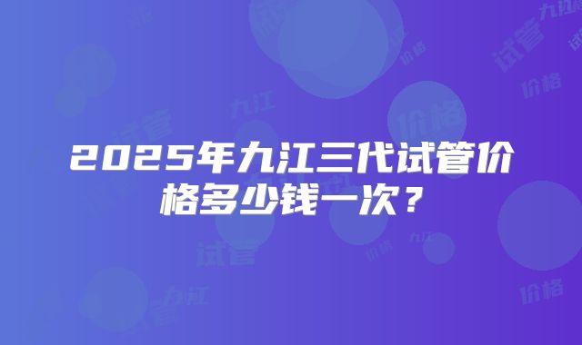 2025年九江三代试管价格多少钱一次?