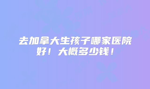 去加拿大生孩子哪家医院好!大概多少钱!