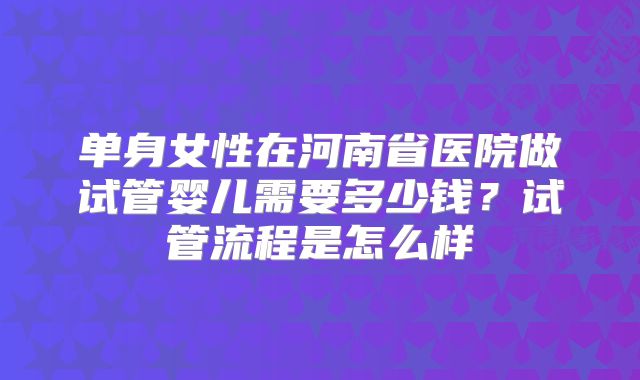 单身女性在河南省医院做试管婴儿需要多少钱?试管流程是怎么样