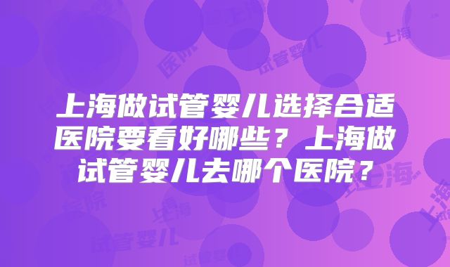 上海做试管婴儿选择合适医院要看好哪些？上海做试管婴儿去哪个医院？