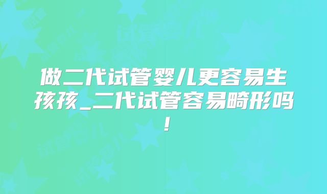 做二代试管婴儿更容易生孩孩_二代试管容易畸形吗！