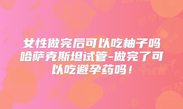 女性做完后可以吃柚子吗哈萨克斯坦试管-做完了可以吃避孕药吗！