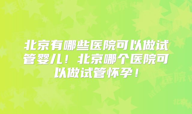 北京有哪些医院可以做试管婴儿！北京哪个医院可以做试管怀孕！