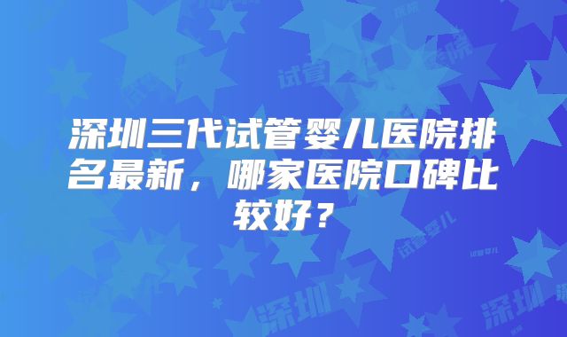 深圳三代试管婴儿医院排名最新，哪家医院口碑比较好？