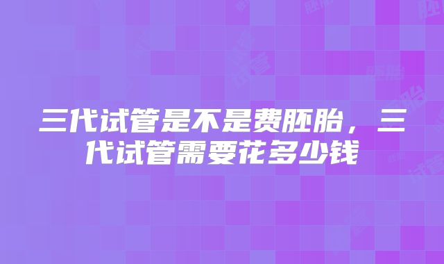 三代试管是不是费胚胎，三代试管需要花多少钱
